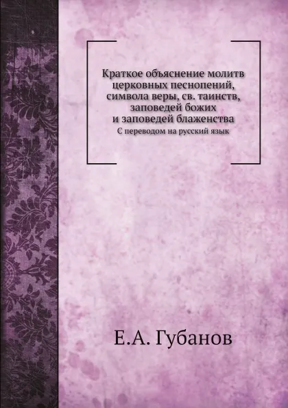 Обложка книги Краткое объяснение молитв церковных песнопений, символа веры, св. таинств, заповедей божих и заповедей блаженства. С переводом на русский язык, Е.А. Губанов