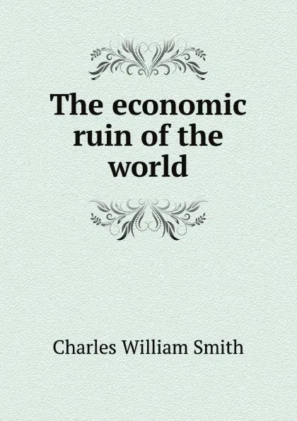 Обложка книги The economic ruin of the world, Charles William Smith