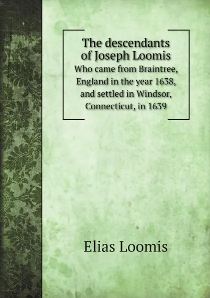 Обложка книги The descendants of Joseph Loomis. Who came from Braintree, England in the year 1638, and settled in Windsor, Connecticut, in 1639, Elias Loomis