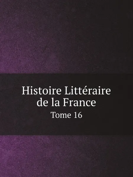 Обложка книги Histoire Litteraire de la France. Tome 16, Charles Clémencet, P.C. Daunou, François Clément, A.R. de la Grange