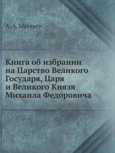 Обложка книги Книга об избрании на Царство Великого Государя, Царя и Великого Князя Михаила Федоровича, А.А. Матвеев