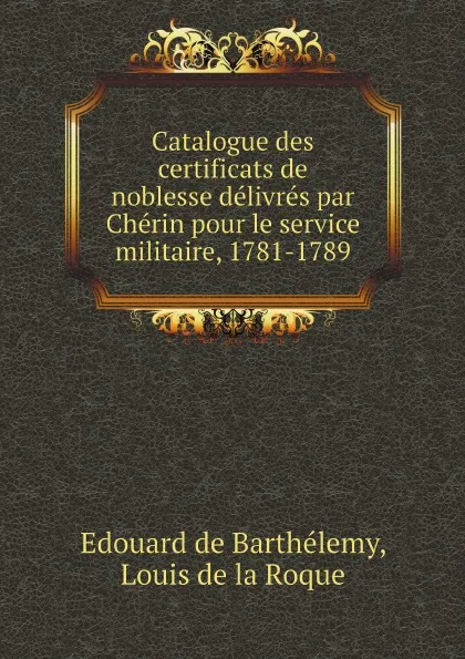 Обложка книги Catalogue des certificats de noblesse delivres par Cherin pour le service militaire, 1781-1789, Edouard de Barthélemy, Louis de la Roque