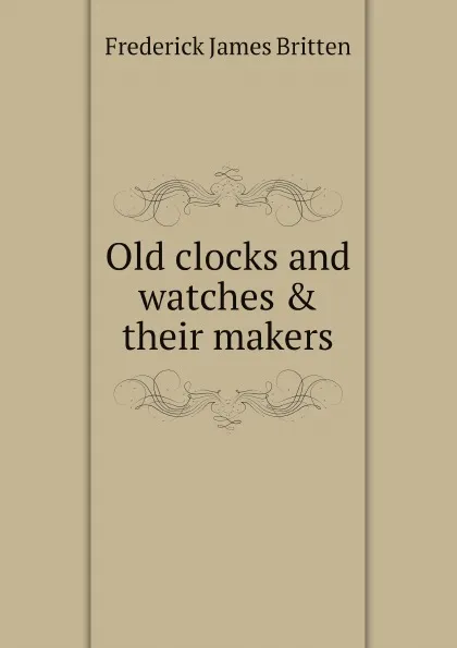 Обложка книги Old clocks and watches & their makers, Frederick James Britten