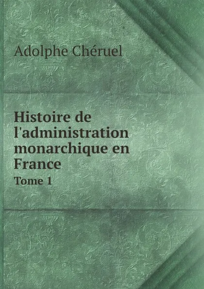 Обложка книги Histoire de l'administration monarchique en France. Tome 1, Adolphe Chéruel