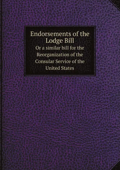 Обложка книги Endorsements of the Lodge Bill. Or a similar bill for the Reorganization of the Consular Service of the United States, US Goverment