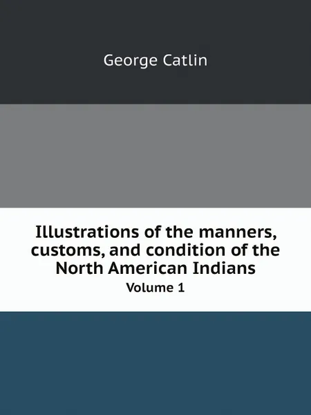 Обложка книги Illustrations of the manners, customs, and condition of the North American Indians. Volume 1, George Catlin