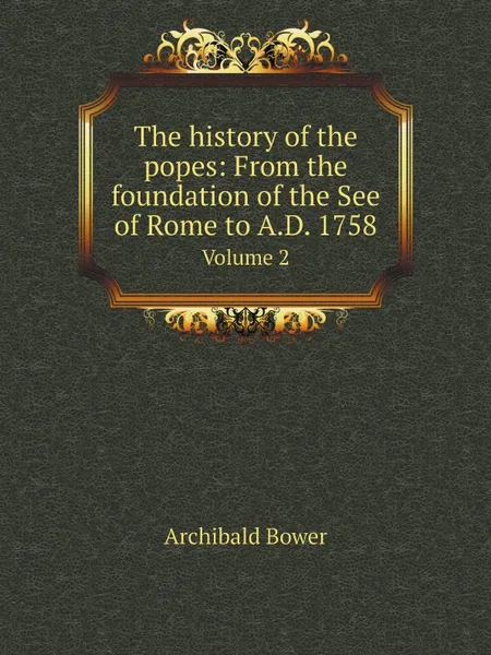 Обложка книги The history of the popes: From the foundation of the See of Rome to A.D. 1758. Volume 2, Archibald Bower