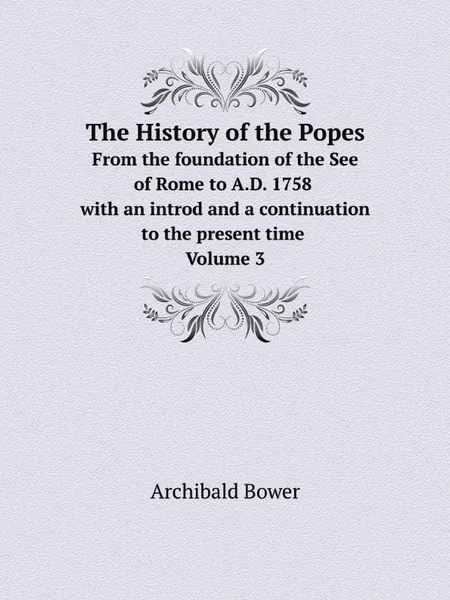 Обложка книги The History of the Popes. From the foundation of the See of Rome to A.D. 1758 with an introd and a continuation to the present time. Volume 3, Archibald Bower