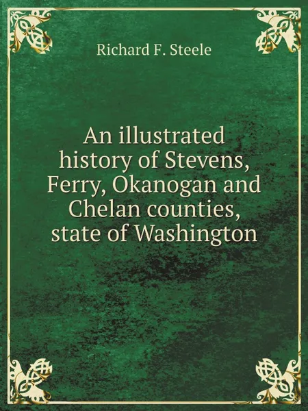 Обложка книги An illustrated history of Stevens, Ferry, Okanogan and Chelan counties, state of Washington, Richard F. Steele