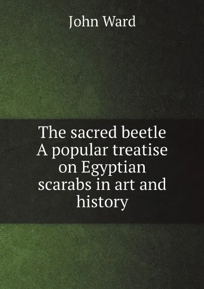 Обложка книги The sacred beetle A popular treatise on Egyptian scarabs in art and history, John Ward