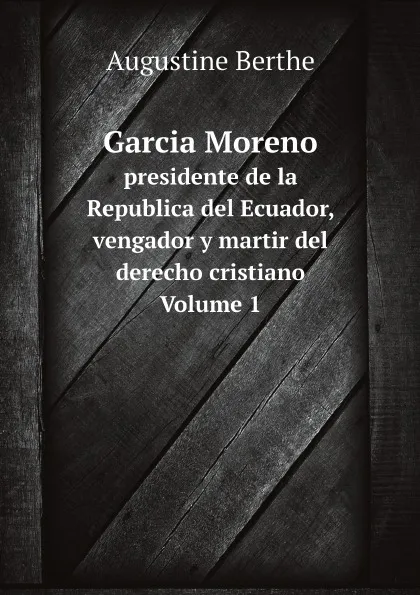 Обложка книги Garcia Moreno. presidente de la Republica del Ecuador, vengador y martir del derecho cristiano Volume 1, Augustine Berthe