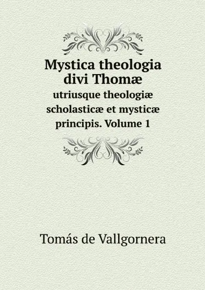 Обложка книги Mystica theologia divi Thom?. utriusque theologi? scholastic? et mystic? principis. Volume 1, Tomás de Vallgornera