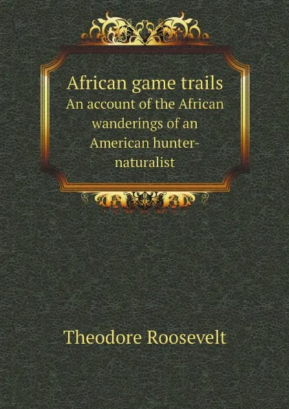 Обложка книги African game trails. An account of the African wanderings of an American hunter-naturalist, Theodore Roosevelt