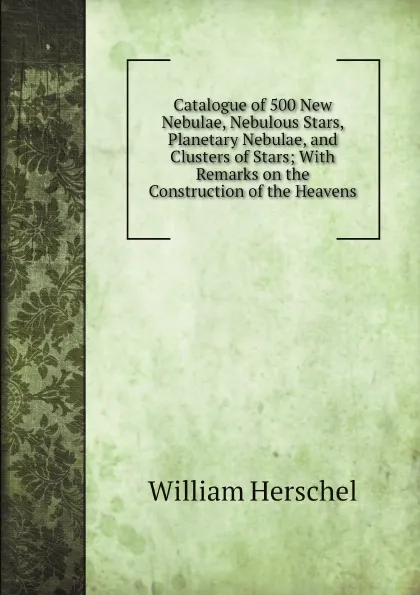 Обложка книги Catalogue of 500 New Nebulae, Nebulous Stars, Planetary Nebulae, and Clusters of Stars; With Remarks on the Construction of the Heavens, William Herschel