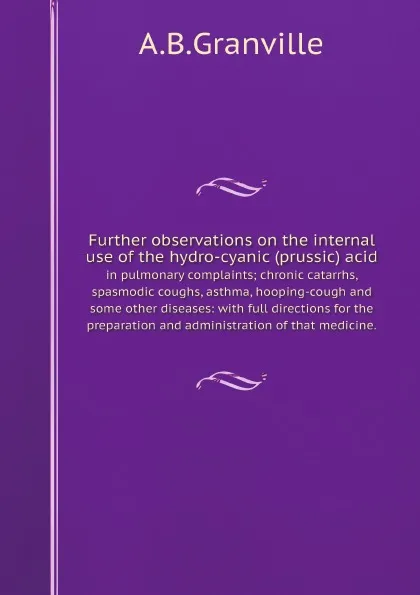 Обложка книги Further observations on the internal use of the hydro-cyanic (prussic) acid. in pulmonary complaints; chronic catarrhs, spasmodic coughs, asthma, hooping-cough and some other diseases: with full directions for the preparation and administration of t…, A.B. Granville