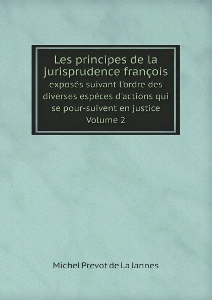 Обложка книги Les principes de la jurisprudence francois. exposes suivant l'ordre des diverses especes d'actions qui se pour-suivent en justice. Volume 2, Michel Prevot de La Jannes