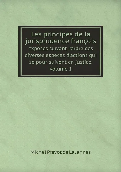 Обложка книги Les principes de la jurisprudence francois. exposes suivant l'ordre des diverses especes d'actions qui se pour-suivent en justice. Volume 1, Michel Prevot de La Jannes