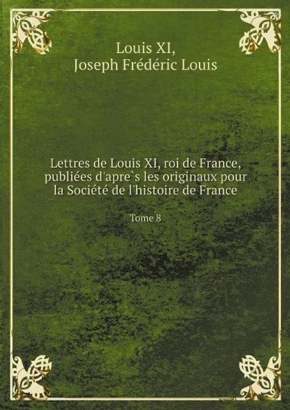 Обложка книги Lettres de Louis XI, roi de France, publie?es d'apre?s les originaux pour la Socie?te? de l'histoire de France. Tome 8, Louis XI, J.F. Louis, Charavay Étienne, B.E. de Mandrot