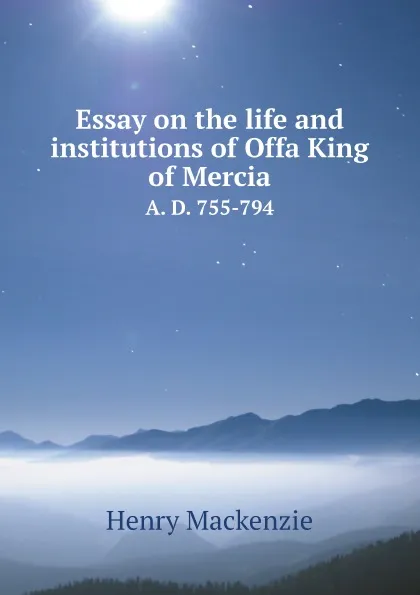 Обложка книги Essay on the life and institutions of Offa, King of Mercia. A. D. 755-794, Henry Mackenzie