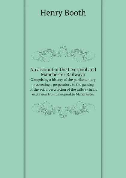 Обложка книги An account of the Liverpool and Manchester Railwayh. Comprising a history of the parliamentary proceedings, preparatory to the passing of the act, a description of the railway in an excursion from Liverpool to Manchester, Henry Booth