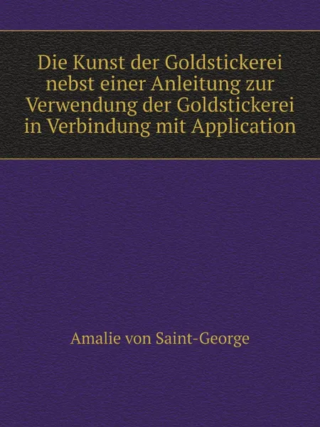 Обложка книги Die Kunst der Goldstickerei nebst einer Anleitung zur Verwendung der Goldstickerei in Verbindung mit Application, Amalie von Saint-George