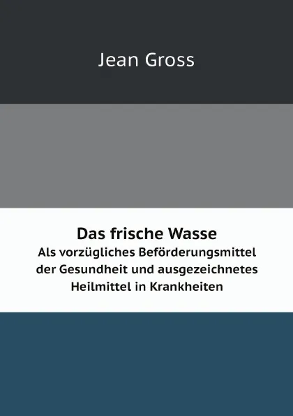 Обложка книги Das frische Wasser. Als vorzugliches Beforderungsmittel der Gesundheit und ausgezeichnetes Heilmittel in Krankheiten, Jean Gross