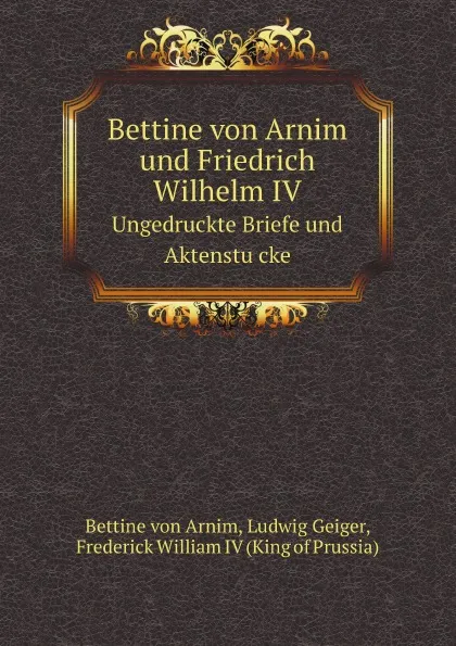 Обложка книги Bettine von Arnim und Friedrich Wilhelm IV. Ungedruckte Briefe und Aktenstu?cke, Bettine von Arnim, Ludwig Geiger, Frederick William IV