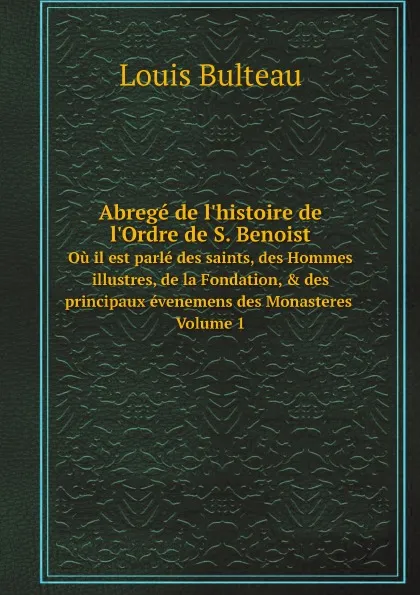 Обложка книги Abrege de l'histoire de l'Ordre de S. Benoist. Ou il est parle des saints, des Hommes illustres, de la Fondation, & des principaux evenemens des Monasteres Volume 1, Louis Bulteau