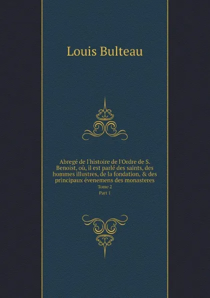 Обложка книги Abrege de l'histoire de l'Ordre de S. Benoist, ou, il est parle des saints, des hommes illustres, de la fondation, & des principaux evenemens des monasteres. Tome 2. Part 1, Louis Bulteau