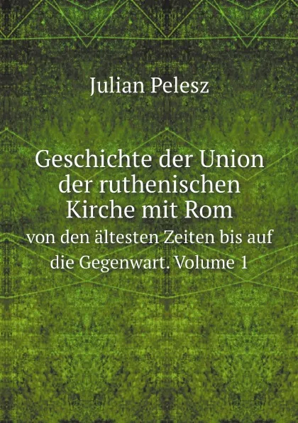 Обложка книги Geschichte der Union der ruthenischen Kirche mit Rom. von den altesten Zeiten bis auf die Gegenwart. Volume 1, Julian Pelesz