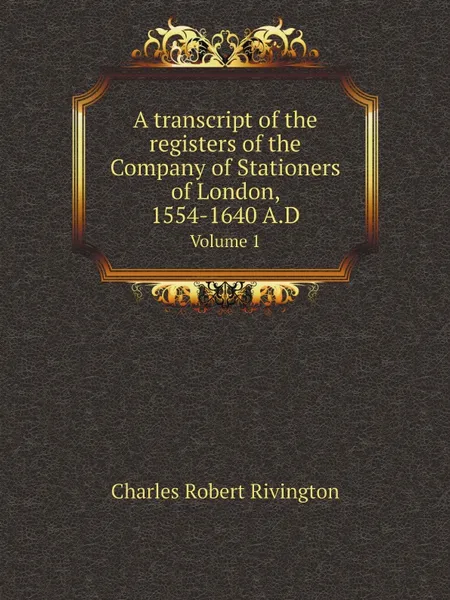 Обложка книги A transcript of the registers of the Company of Stationers of London, 1554-1640 A.D. Volume 1, Charles Robert Rivington