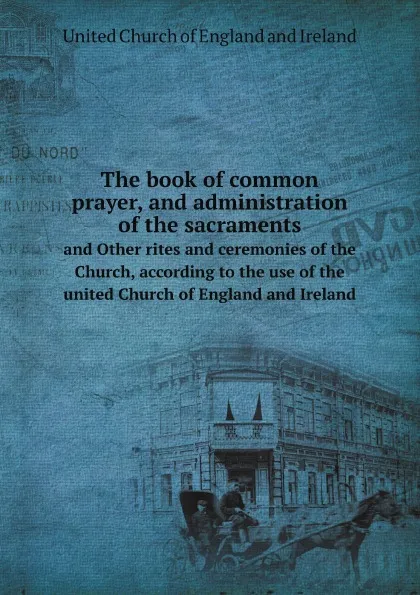 Обложка книги The book of common prayer, and administration of the sacraments. And Other rites and ceremonies of the Church, according to the use of the united Church of England and Ireland, United Church of England and Ireland