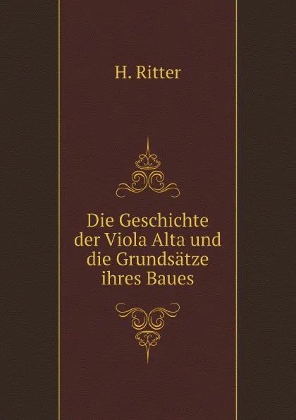 Обложка книги Die Geschichte der Viola Alta und die Grundsatze ihres Baues, H. Ritter