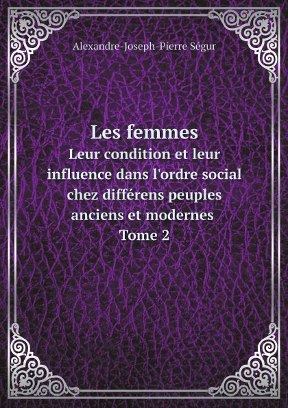 Обложка книги Les femmes. Leur condition et leur influence dans l'ordre social chez differens peuples anciens et modernes Tome 2, Alexandre-Joseph-Pierre Ségur