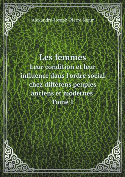 Обложка книги Les femmes. Leur condition et leur influence dans l'ordre social chez differens peuples anciens et modernes Tome 1, Alexandre-Joseph-Pierre Ségur