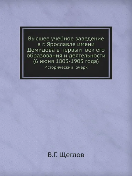 Обложка книги Высшее учебное заведение в г. Ярославле имени Демидова в первыи? век его образования и деятельности, 6 июня, 1803-1903 года. Историческии? очерк, В.Г. Щеглов