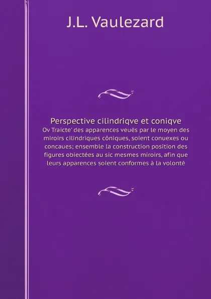 Обложка книги Perspective cilindriqve et coniqve. Оv Traicte' des apparences veues par le moyen des miroirs cilindriques coniques, soient conuexes ou concaues; ensemble la construction position des figures obiectees au sic mesmes miroirs, afin que leurs apparence…, J.L. Vaulezard