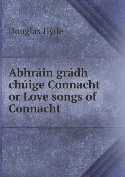 Обложка книги Abhrain gradh chuige Connacht or Love songs of Connacht, Douglas Hyde