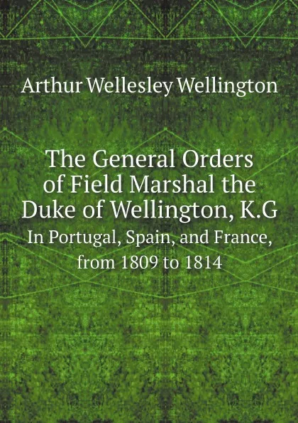 Обложка книги The General Orders of Field Marshal the Duke of Wellington, K.G. In Portugal, Spain, and France, from 1809 to 1814, Arthur Wellesley Wellington