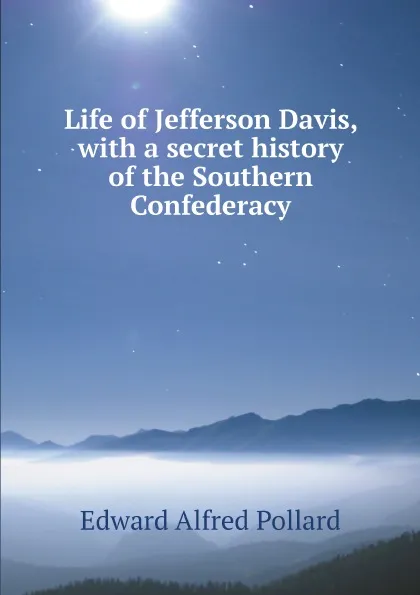 Обложка книги Life of Jefferson Davis, with a secret history of the Southern Confederacy, Edward Alfred Pollard