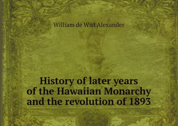 Обложка книги History of later years of the Hawaiian Monarchy and the revolution of 1893, William de Witt Alexander