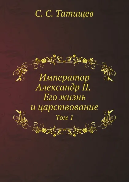 Обложка книги Император Александр II. Его жизнь и царствование. Том 1, С. С. Татищев