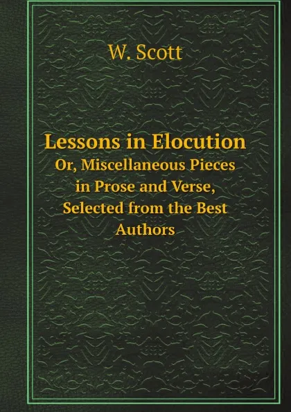 Обложка книги Lessons in Elocution. Or, Miscellaneous Pieces in Prose and Verse, Selected from the Best Authors, W. Scott