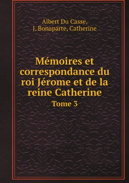 Обложка книги Memoires et correspondance du roi Jerome et de la reine Catherine. Tome 3, Albert Du Casse, J. Bonaparte, Catherine