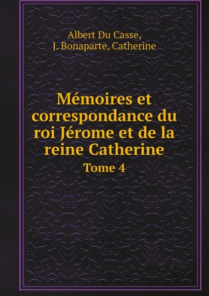 Обложка книги Memoires et correspondance du roi Jerome et de la reine Catherine. Tome 4, Albert Du Casse, J. Bonaparte, Catherine