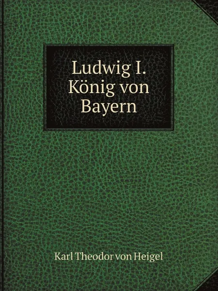 Обложка книги Ludwig I., Konig von Bayern, Karl Theodor von Heigel