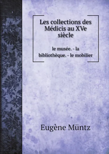 Обложка книги Les collections des Medicis au XVe siecle. le musee. - la bibliotheque. - le mobilier, Eugène Müntz