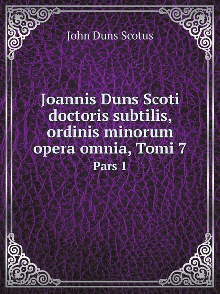 Обложка книги Joannis Duns Scoti doctoris subtilis, ordinis minorum opera omnia, Tomi 7. Pars 1, John Duns Scotus