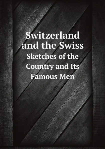 Обложка книги Switzerland and the Swiss. Sketches of the Country and Its Famous Men, Switzerland Appendix