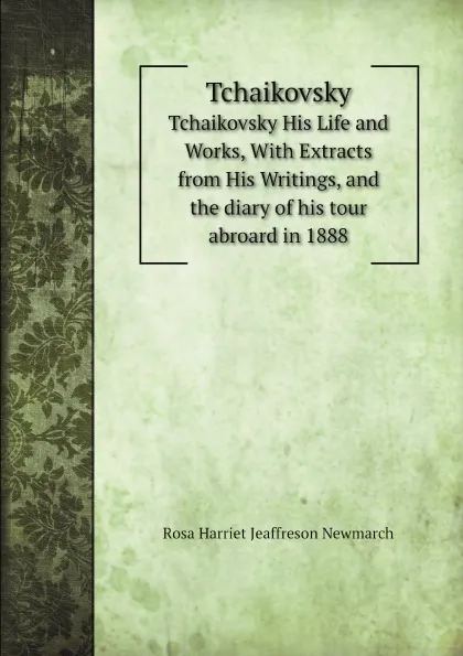 Обложка книги Tchaikovsky. His Life and Works, With Extracts from His Writings, and the diary of his tour abroard in 1888, Rosa Harriet Jeaffreson Newmarch